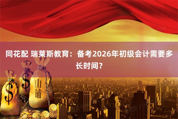 同花配 瑞莱斯教育：备考2026年初级会计需要多长时间？