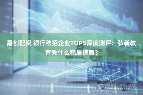 嘉创配资 银行秋招企业TOP5深度测评：弘新教育凭什么稳居榜首？