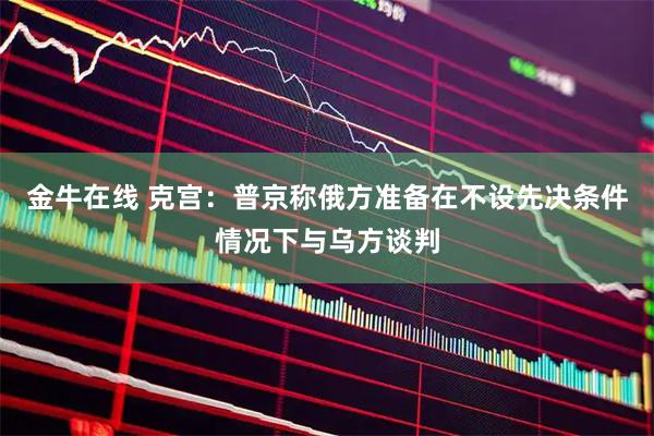 金牛在线 克宫：普京称俄方准备在不设先决条件情况下与乌方谈判