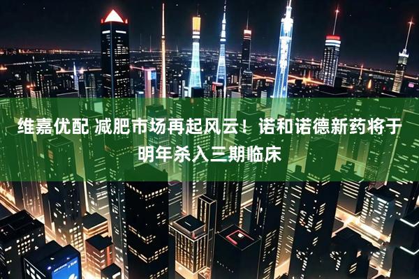 维嘉优配 减肥市场再起风云！诺和诺德新药将于明年杀入三期临床