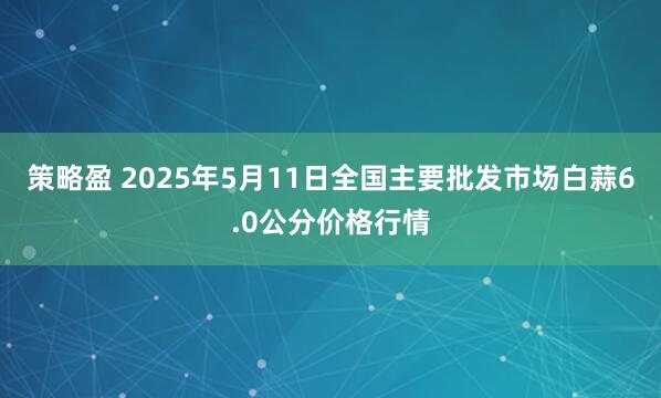 策略盈 2025年5月11日全国主要批发市场白蒜6.0公分价格行情