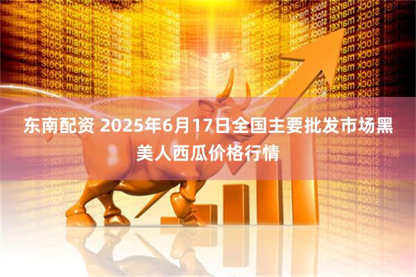 东南配资 2025年6月17日全国主要批发市场黑美人西瓜价格行情
