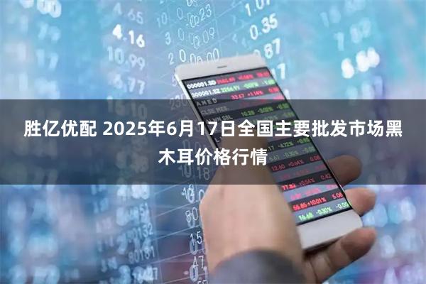 胜亿优配 2025年6月17日全国主要批发市场黑木耳价格行情