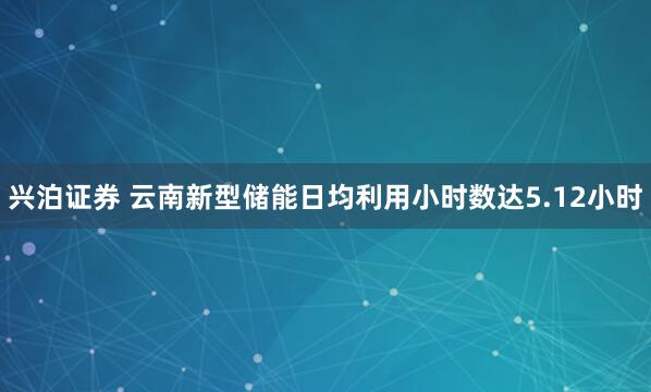 兴泊证券 云南新型储能日均利用小时数达5.12小时