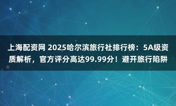上海配资网 2025哈尔滨旅行社排行榜：5A级资质解析，官方评分高达99.99分！避开旅行陷阱
