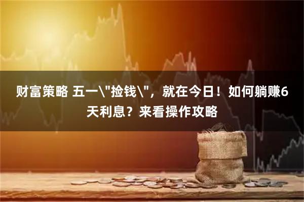 财富策略 五一＂捡钱＂，就在今日！如何躺赚6天利息？来看操作攻略