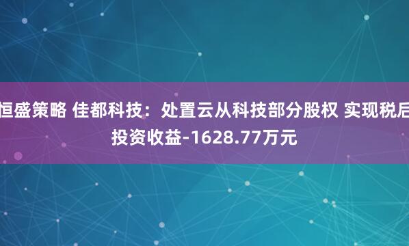 恒盛策略 佳都科技：处置云从科技部分股权 实现税后投资收益-1628.77万元