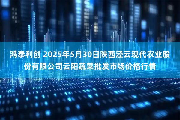鸿泰利创 2025年5月30日陕西泾云现代农业股份有限公司云阳蔬菜批发市场价格行情