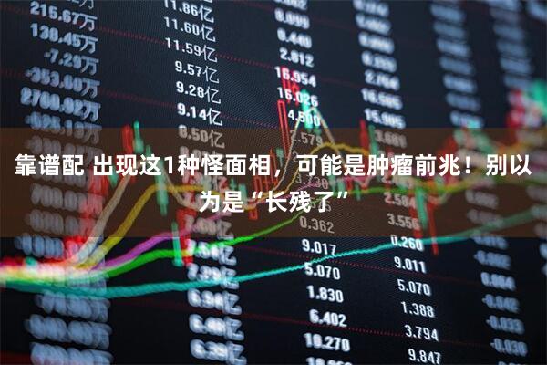 靠谱配 出现这1种怪面相，可能是肿瘤前兆！别以为是“长残了”