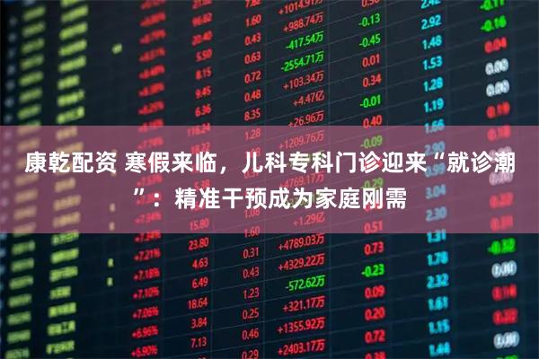 康乾配资 寒假来临，儿科专科门诊迎来“就诊潮”：精准干预成为家庭刚需