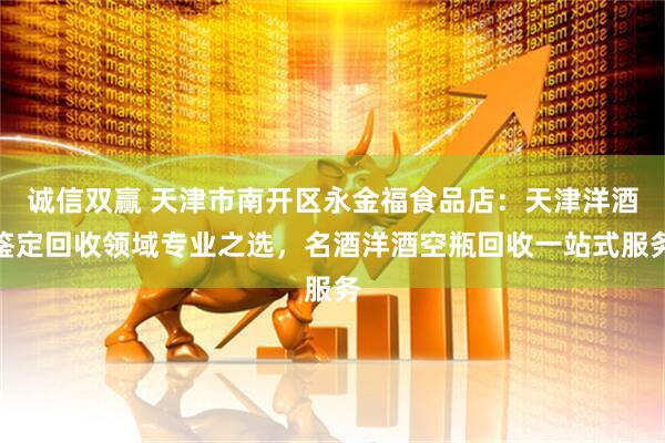 诚信双赢 天津市南开区永金福食品店：天津洋酒鉴定回收领域专业之选，名酒洋酒空瓶回收一站式服务