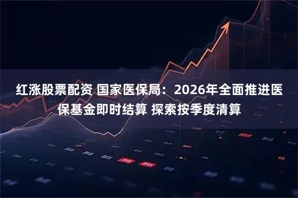 红涨股票配资 国家医保局：2026年全面推进医保基金即时结算 探索按季度清算
