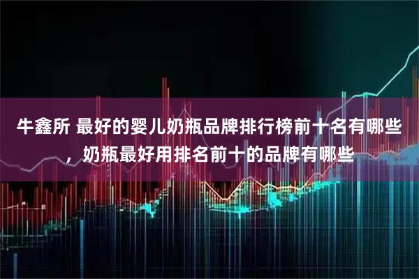 牛鑫所 最好的婴儿奶瓶品牌排行榜前十名有哪些，奶瓶最好用排名前十的品牌有哪些