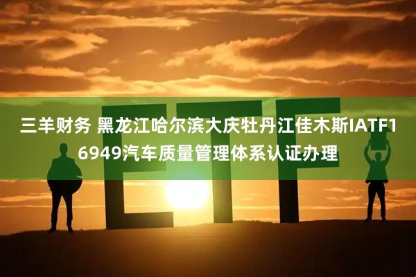 三羊财务 黑龙江哈尔滨大庆牡丹江佳木斯IATF16949汽车质量管理体系认证办理