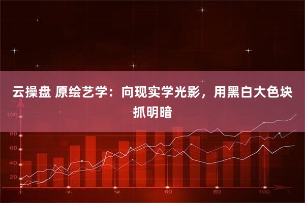 云操盘 原绘艺学：向现实学光影，用黑白大色块抓明暗