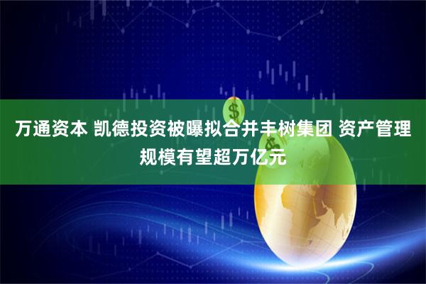 万通资本 凯德投资被曝拟合并丰树集团 资产管理规模有望超万亿元