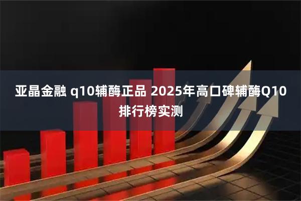 亚晶金融 q10辅酶正品 2025年高口碑辅酶Q10排行榜实测